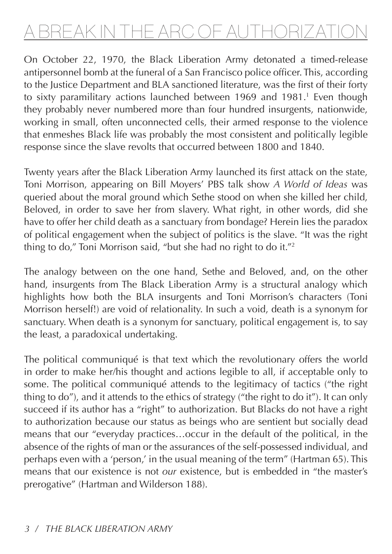 ABREAKIN THE ARC OF AUTHORIZATION  On October 22, 1970, the Black Liberation Army detonated a timed-release antipersonnel bomb at the funeral of a San Francisco police officer. This, according to the Justice Department and BLA sanctioned literature, was the first of their forty to sixty paramilitary actions launched between 1969 and 1981." Even though they probably never numbered more than four hundred insurgents, nationwide, working in small, often unconnected cells, their armed response to the violence that enmeshes Black life was probably the most consistent and politically legible response since the slave revolts that occurred between 1800 and 1840.  Twenty years after the Black Liberation Army launched its first attack on the state, Toni Morrison, appearing on Bill Moyers’ PBS talk show A World of Ideas was queried about the moral ground which Sethe stood on when she killed her child, Beloved, in order to save her from slavery. What right, in other words, did she have to offer her child death as a sanctuary from bondage? Herein lies the paradox of political engagement when the subject of politics is the slave. “It was the right thing to do,” Toni Morrison said, “but she had no right to do it.”*  The analogy between on the one hand, Sethe and Beloved, and, on the other hand, insurgents from The Black Liberation Army is a structural analogy which highlights how both the BLA insurgents and Toni Morrison’s characters (Toni Morrison herself!) are void of relationality. In such a void, death is a synonym for sanctuary. When death is a synonym for sanctuary, political engagement is, to say the least, a paradoxical undertaking.  The political communiqué is that text which the revolutionary offers the world in order to make her/his thought and actions legible to all, if acceptable only to some. The political communiqué attends to the legitimacy of tactics (“the right thing to do”), and it attends to the ethics of strategy (“the right to do it”). It can only succeed if its author has a “right” to authorization. But Blacks do not have a right to authorization because our status as beings who are sentient but socially dead means that our “everyday practices...occur in the default of the political, in the absence of the rights of man or the assurances of the self-possessed individual, and perhaps even with a ‘person,” in the usual meaning of the term” (Hartman 65). This means that our existence is not our existence, but is embedded in “the master’s prerogative” (Hartman and Wilderson 188).  3 / THE BLACK LIBERATION ARMY 